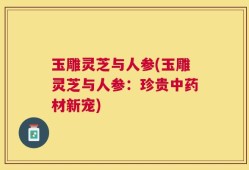 玉雕灵芝与人参(玉雕灵芝与人参：珍贵中药材新宠)