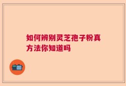 如何辨别灵芝孢子粉真方法你知道吗