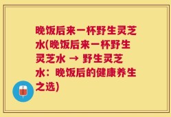 晚饭后来一杯野生灵芝水(晚饭后来一杯野生灵芝水 → 野生灵芝水：晚饭后的健康养生之选)