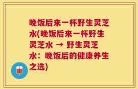 晚饭后来一杯野生灵芝水(晚饭后来一杯野生灵芝水 → 野生灵芝水：晚饭后的健康养生之选)