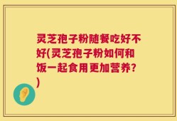 灵芝孢子粉随餐吃好不好(灵芝孢子粉如何和饭一起食用更加营养？)