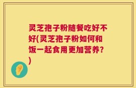 灵芝孢子粉随餐吃好不好(灵芝孢子粉如何和饭一起食用更加营养？)