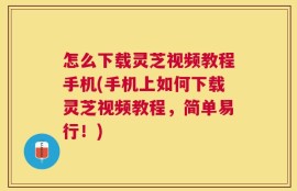 怎么下载灵芝视频教程手机(手机上如何下载灵芝视频教程，简单易行！)
