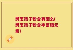 灵芝孢子粉含有硒么(灵芝孢子粉含丰富硒元素)