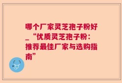 哪个厂家灵芝孢子粉好_“优质灵芝孢子粉：推荐最佳厂家与选购指南”