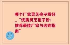 哪个厂家灵芝孢子粉好_“优质灵芝孢子粉：推荐最佳厂家与选购指南”