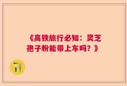 《高铁旅行必知：灵芝孢子粉能带上车吗？》
