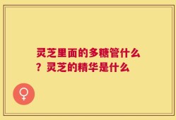 灵芝里面的多糖管什么？灵芝的精华是什么