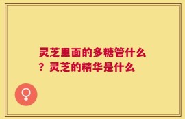灵芝里面的多糖管什么？灵芝的精华是什么