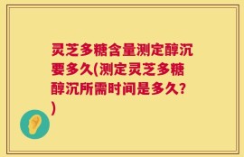 灵芝多糖含量测定醇沉要多久(测定灵芝多糖醇沉所需时间是多久？)