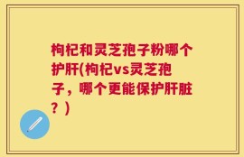 枸杞和灵芝孢子粉哪个护肝(枸杞vs灵芝孢子，哪个更能保护肝脏？)