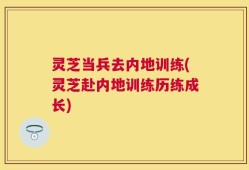灵芝当兵去内地训练(灵芝赴内地训练历练成长)