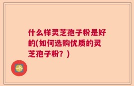 什么样灵芝孢子粉是好的(如何选购优质的灵芝孢子粉？)