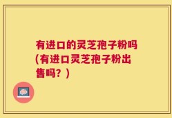 有进口的灵芝孢子粉吗(有进口灵芝孢子粉出售吗？)