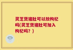 灵芝煲猪肚可以放枸杞吗(灵芝煲猪肚可加入枸杞吗？)