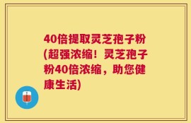 40倍提取灵芝孢子粉(超强浓缩！灵芝孢子粉40倍浓缩，助您健康生活)