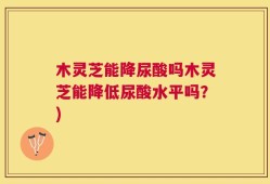 木灵芝能降尿酸吗木灵芝能降低尿酸水平吗？)