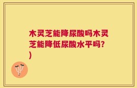 木灵芝能降尿酸吗木灵芝能降低尿酸水平吗？)