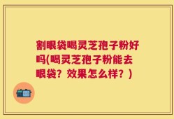 割眼袋喝灵芝孢子粉好吗(喝灵芝孢子粉能去眼袋？效果怎么样？)