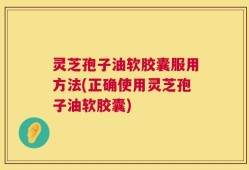 灵芝孢子油软胶囊服用方法(正确使用灵芝孢子油软胶囊)