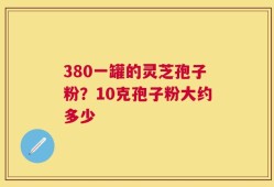 380一罐的灵芝孢子粉？10克孢子粉大约多少