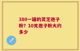 380一罐的灵芝孢子粉？10克孢子粉大约多少