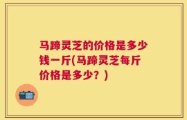 马蹄灵芝的价格是多少钱一斤(马蹄灵芝每斤价格是多少？)