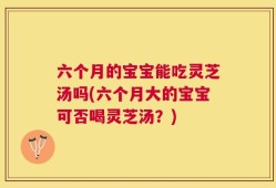 六个月的宝宝能吃灵芝汤吗(六个月大的宝宝可否喝灵芝汤？)