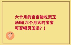 六个月的宝宝能吃灵芝汤吗(六个月大的宝宝可否喝灵芝汤？)