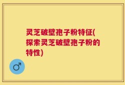 灵芝破壁孢子粉特征(探索灵芝破壁孢子粉的特性)