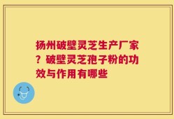 扬州破壁灵芝生产厂家？破壁灵芝孢子粉的功效与作用有哪些