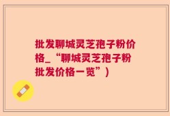 批发聊城灵芝孢子粉价格_“聊城灵芝孢子粉批发价格一览”)