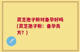 灵芝孢子粉对备孕好吗(灵芝孢子粉：备孕良方？)