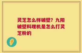灵芝怎么样破壁？九阳破壁料理机是怎么打灵芝粉的