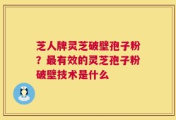 芝人牌灵芝破壁孢子粉？最有效的灵芝孢子粉破壁技术是什么