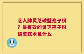 芝人牌灵芝破壁孢子粉？最有效的灵芝孢子粉破壁技术是什么