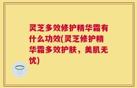 灵芝多效修护精华霜有什么功效(灵芝修护精华霜多效护肤，美肌无忧)