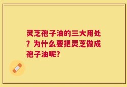 灵芝孢子油的三大用处？为什么要把灵芝做成孢子油呢？
