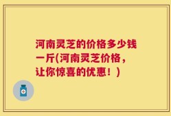 河南灵芝的价格多少钱一斤(河南灵芝价格，让你惊喜的优惠！)