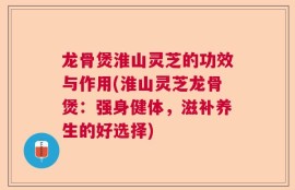龙骨煲淮山灵芝的功效与作用(淮山灵芝龙骨煲：强身健体，滋补养生的好选择)