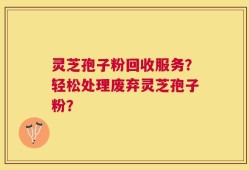 灵芝孢子粉回收服务？轻松处理废弃灵芝孢子粉？