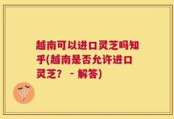 越南可以进口灵芝吗知乎(越南是否允许进口灵芝？ - 解答)