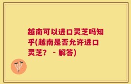 越南可以进口灵芝吗知乎(越南是否允许进口灵芝？ - 解答)