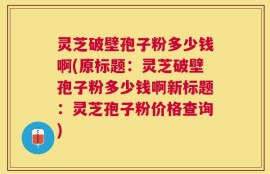 灵芝破壁孢子粉多少钱啊(原标题：灵芝破壁孢子粉多少钱啊新标题：灵芝孢子粉价格查询)