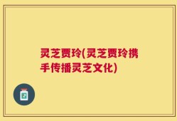灵芝贾玲(灵芝贾玲携手传播灵芝文化)