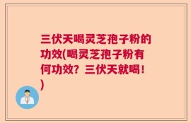 三伏天喝灵芝孢子粉的功效(喝灵芝孢子粉有何功效？三伏天就喝！)