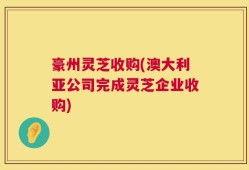 豪州灵芝收购(澳大利亚公司完成灵芝企业收购)