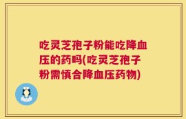 吃灵芝孢子粉能吃降血压的药吗(吃灵芝孢子粉需慎合降血压药物)