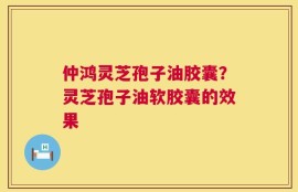 仲鸿灵芝孢子油胶囊？灵芝孢子油软胶囊的效果