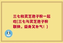 三七和灵芝孢子粉一起吃(三七与灵芝孢子粉联袂，益身又补气！)